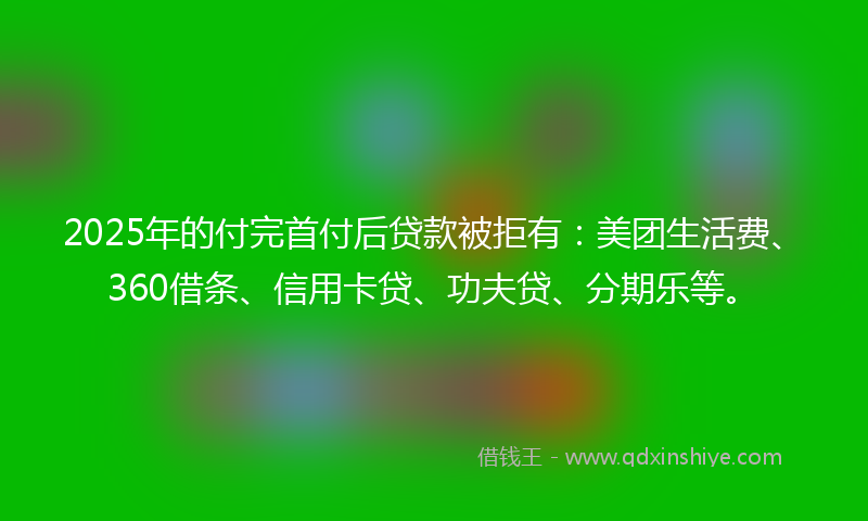 2025年的付完首付后贷款被拒有：美团生活费、360借条、信用卡贷、功夫贷、分期乐等。