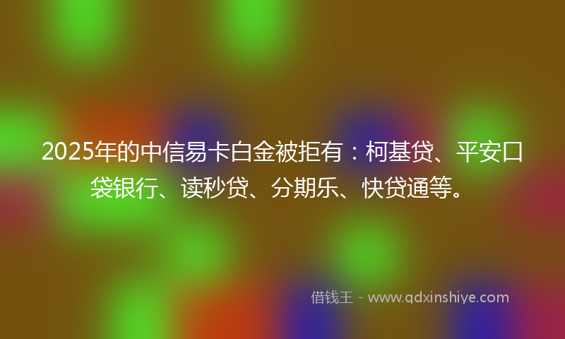 2025年的中信易卡白金被拒有：柯基贷、平安口袋银行、读秒贷、分期乐、快贷通等。