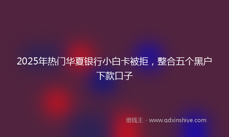 2025年热门华夏银行小白卡被拒，整合五个黑户下款口子
