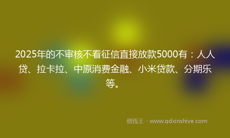 2025年的不审核不看征信直接放款5000有：人人贷、拉卡拉、中原消费金融、小米贷款、分期乐等。