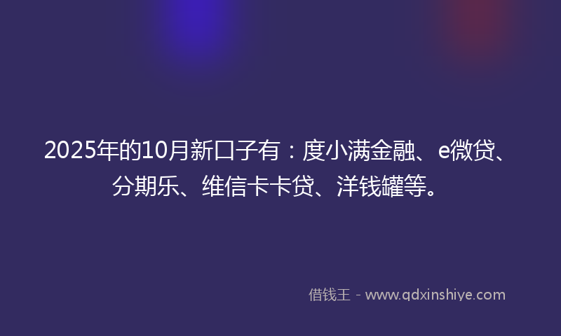 2025年的10月新口子有：度小满金融、e微贷、分期乐、维信卡卡贷、洋钱罐等。