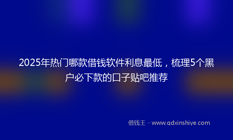 2025年热门哪款借钱软件利息最低，梳理5个黑户必下款的口子贴吧推荐
