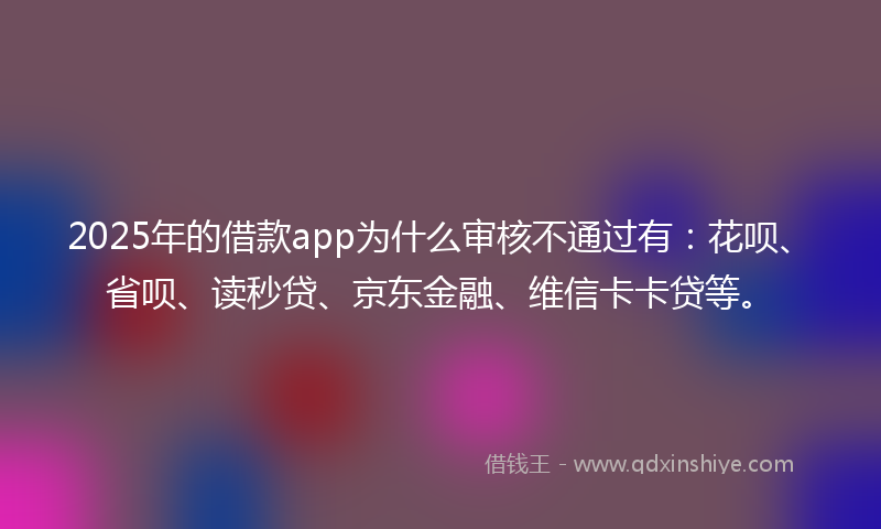 2025年的借款app为什么审核不通过有：花呗、省呗、读秒贷、京东金融、维信卡卡贷等。