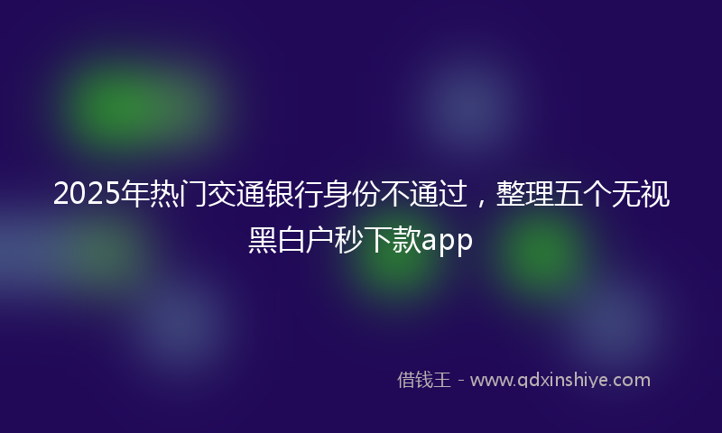 2025年热门交通银行身份不通过，整理五个无视黑白户秒下款app