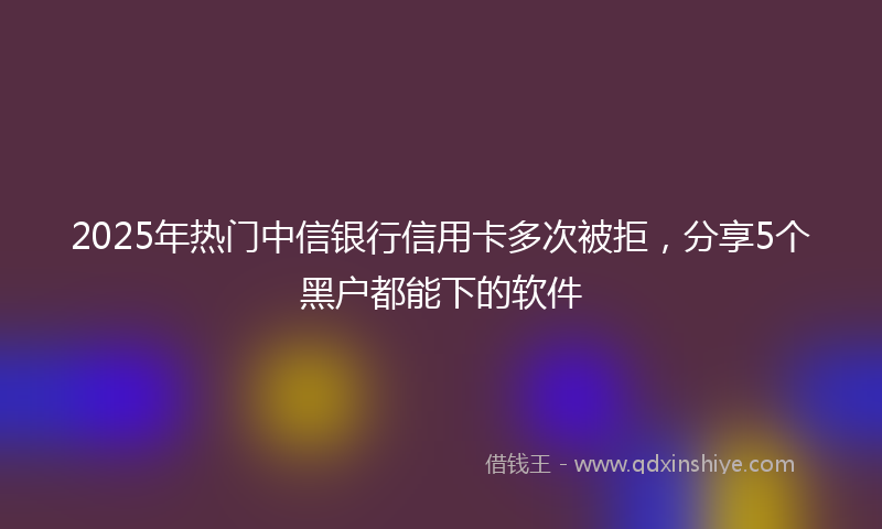 2025年热门中信银行信用卡多次被拒，分享5个黑户都能下的软件