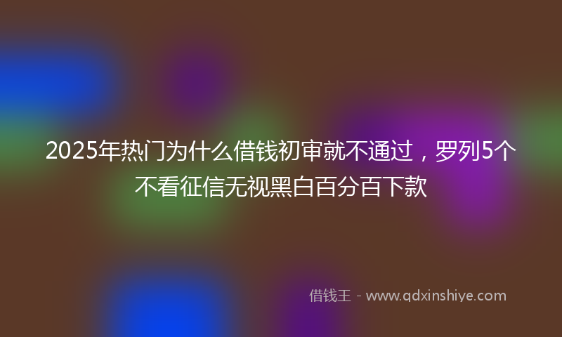 2025年热门为什么借钱初审就不通过，罗列5个不看征信无视黑白百分百下款