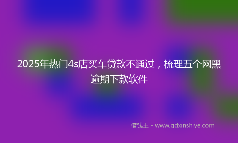 2025年热门4s店买车贷款不通过，梳理五个网黑逾期下款软件