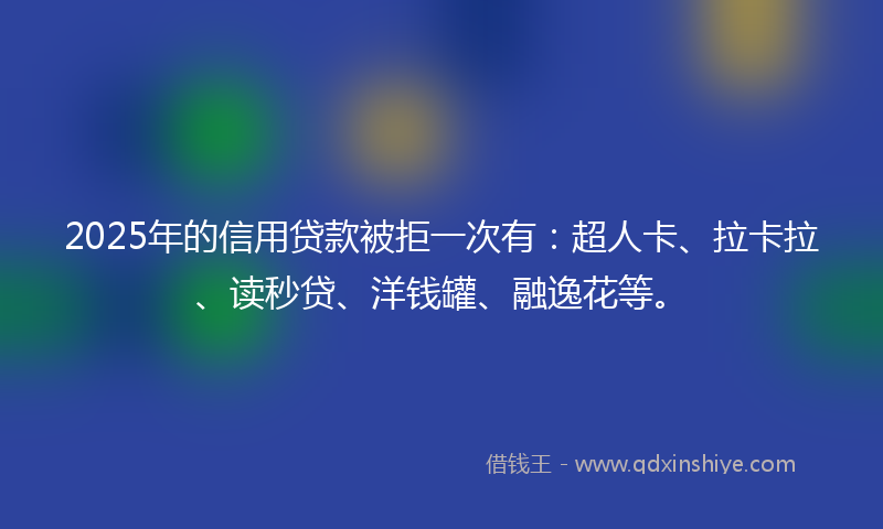 2025年的信用贷款被拒一次有：超人卡、拉卡拉、读秒贷、洋钱罐、融逸花等。