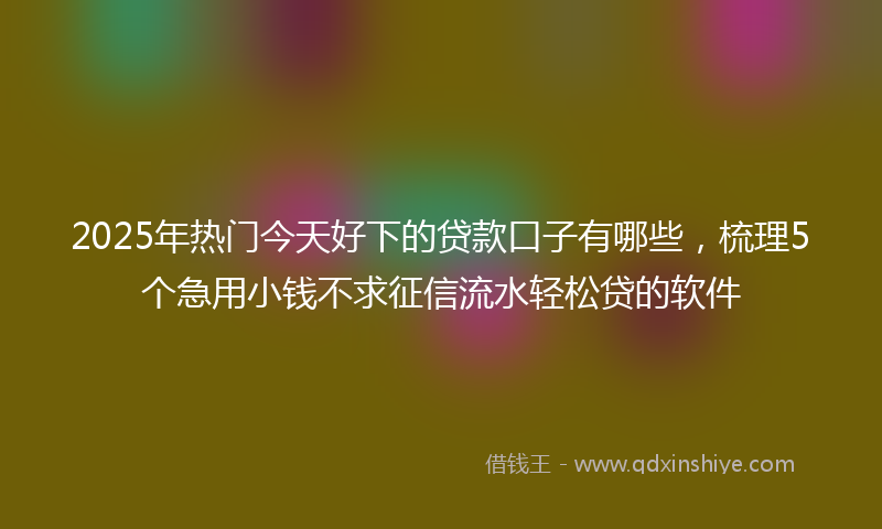 2025年热门今天好下的贷款口子有哪些，梳理5个急用小钱不求征信流水轻松贷的软件