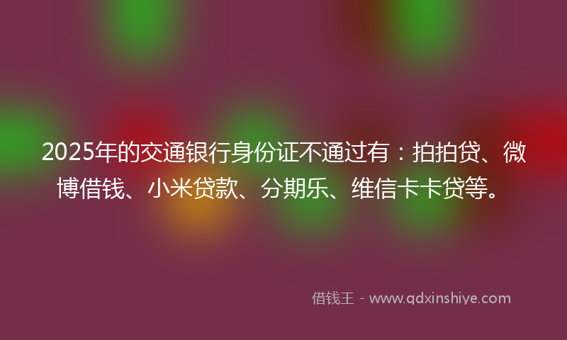2025年的交通银行身份证不通过有：拍拍贷、微博借钱、小米贷款、分期乐、维信卡卡贷等。