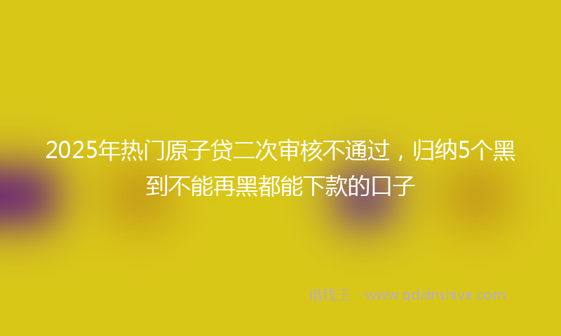 2025年热门原子贷二次审核不通过，归纳5个黑到不能再黑都能下款的口子
