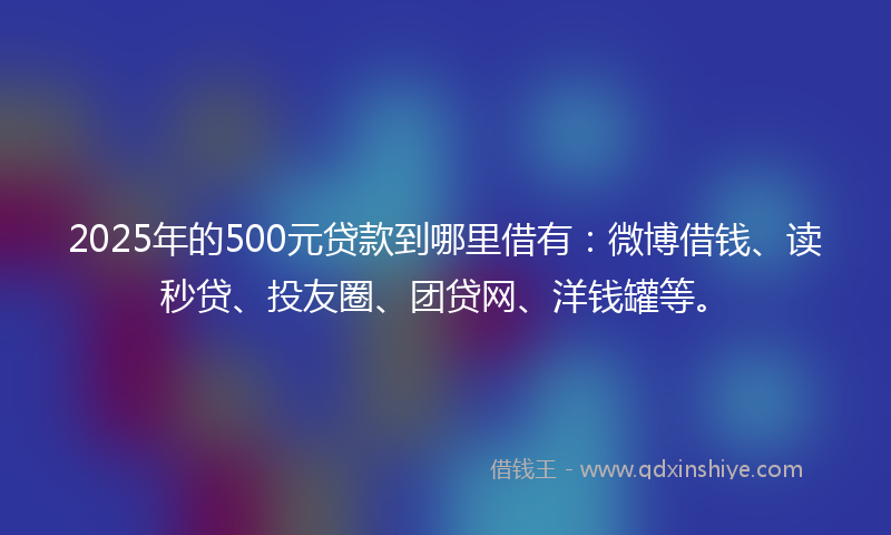 2025年的500元贷款到哪里借有：微博借钱、读秒贷、投友圈、团贷网、洋钱罐等。