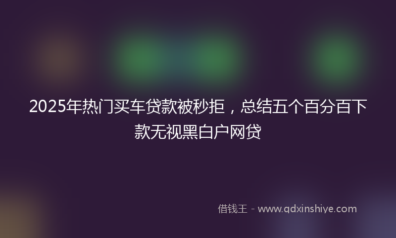 2025年热门买车贷款被秒拒，总结五个百分百下款无视黑白户网贷