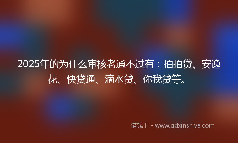 2025年的为什么审核老通不过有：拍拍贷、安逸花、快贷通、滴水贷、你我贷等。