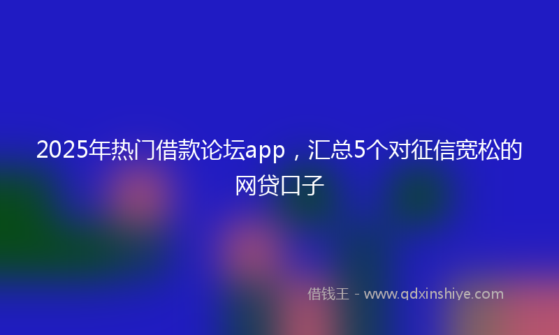 2025年热门借款论坛app，汇总5个对征信宽松的网贷口子