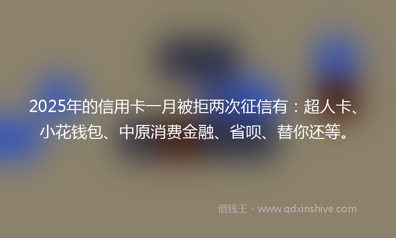 2025年的信用卡一月被拒两次征信有：超人卡、小花钱包、中原消费金融、省呗、替你还等。