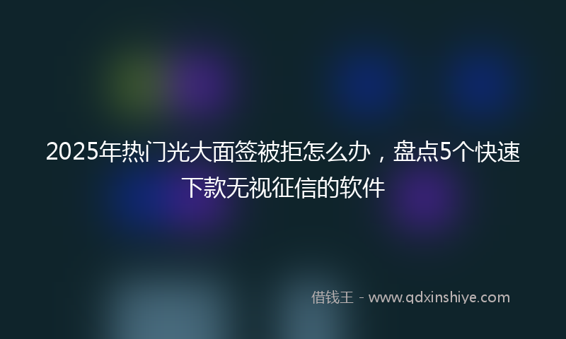 2025年热门光大面签被拒怎么办，盘点5个快速下款无视征信的软件