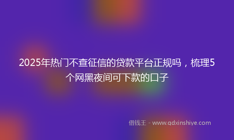 2025年热门不查征信的贷款平台正规吗，梳理5个网黑夜间可下款的口子