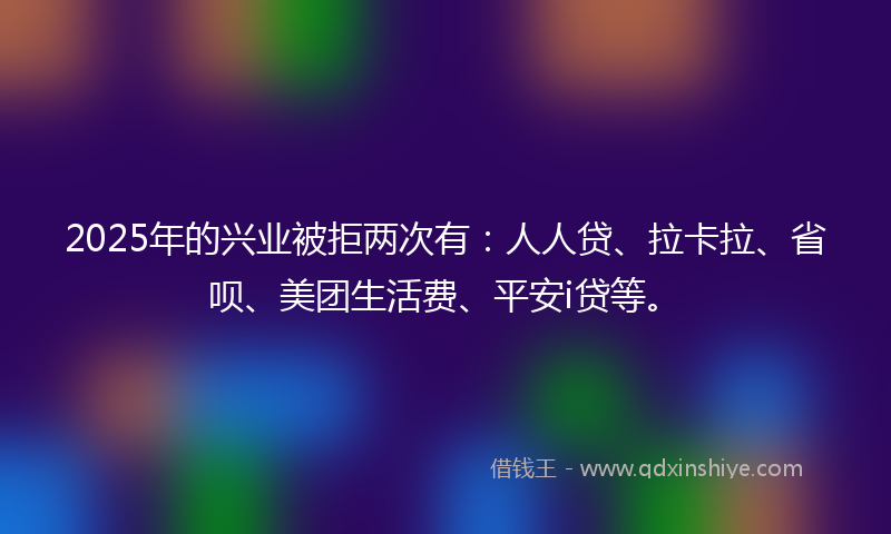 2025年的兴业被拒两次有：人人贷、拉卡拉、省呗、美团生活费、平安i贷等。