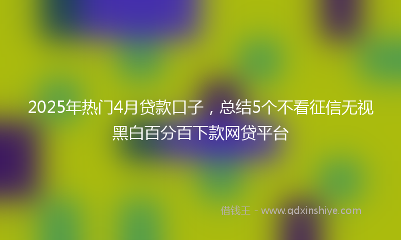 2025年热门4月贷款口子，总结5个不看征信无视黑白百分百下款网贷平台