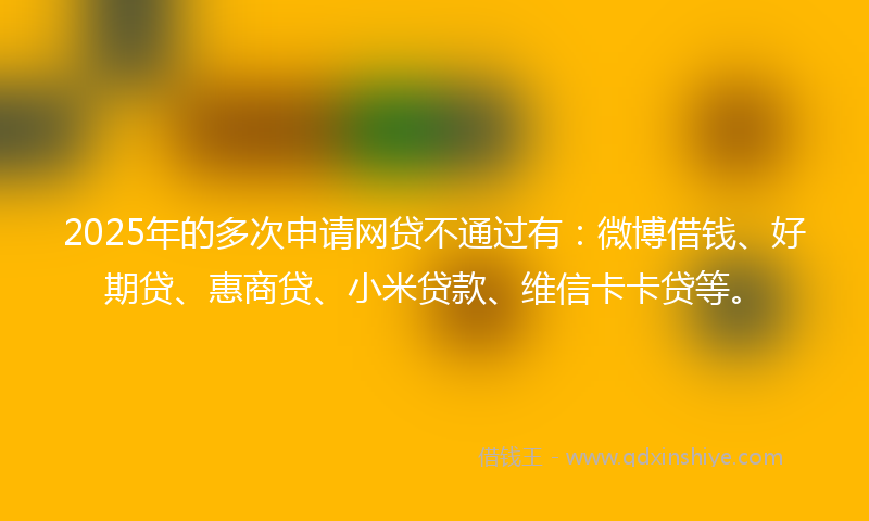 2025年的多次申请网贷不通过有：微博借钱、好期贷、惠商贷、小米贷款、维信卡卡贷等。