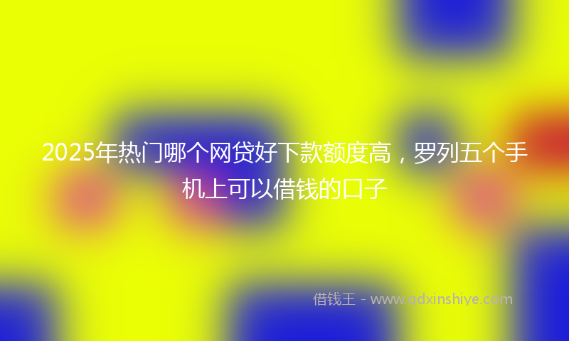 2025年热门哪个网贷好下款额度高，罗列五个手机上可以借钱的口子