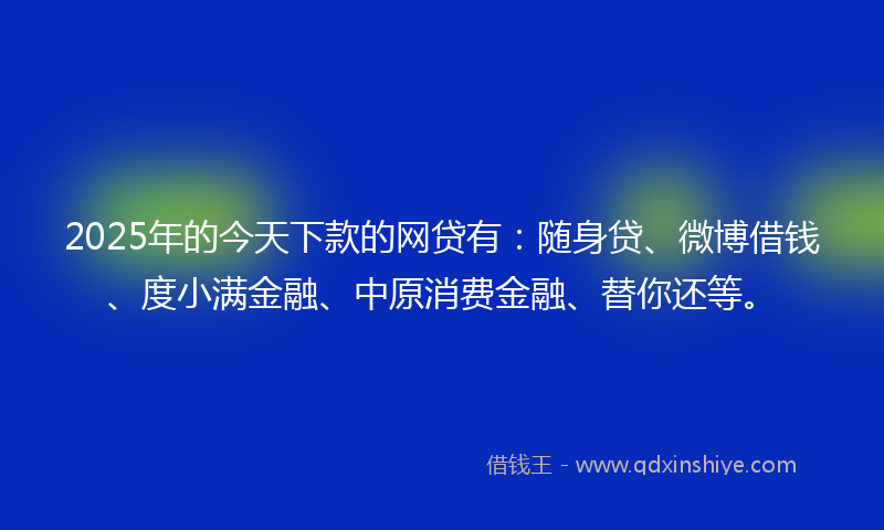 2025年的今天下款的网贷有：随身贷、微博借钱、度小满金融、中原消费金融、替你还等。