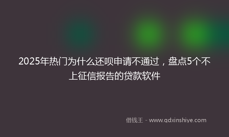 2025年热门为什么还呗申请不通过，盘点5个不上征信报告的贷款软件