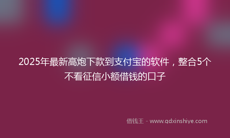 2025年最新高炮下款到支付宝的软件，整合5个不看征信小额借钱的口子