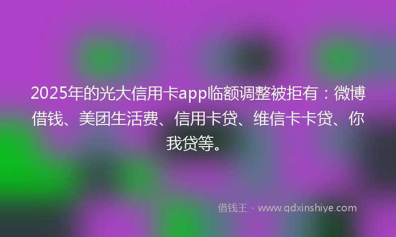2025年的光大信用卡app临额调整被拒有：微博借钱、美团生活费、信用卡贷、维信卡卡贷、你我贷等。