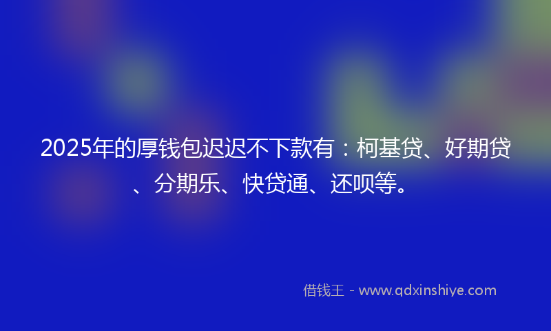 2025年的厚钱包迟迟不下款有：柯基贷、好期贷、分期乐、快贷通、还呗等。