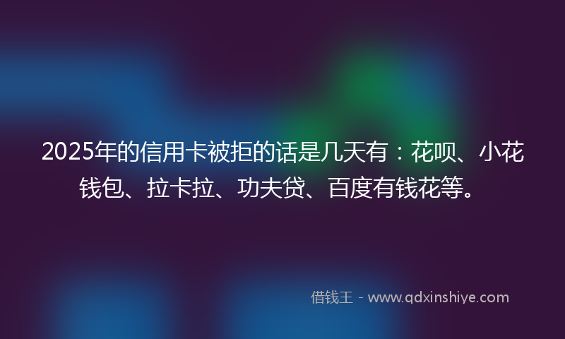 2025年的信用卡被拒的话是几天有：花呗、小花钱包、拉卡拉、功夫贷、百度有钱花等。