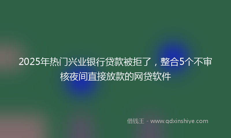 2025年热门兴业银行贷款被拒了，整合5个不审核夜间直接放款的网贷软件