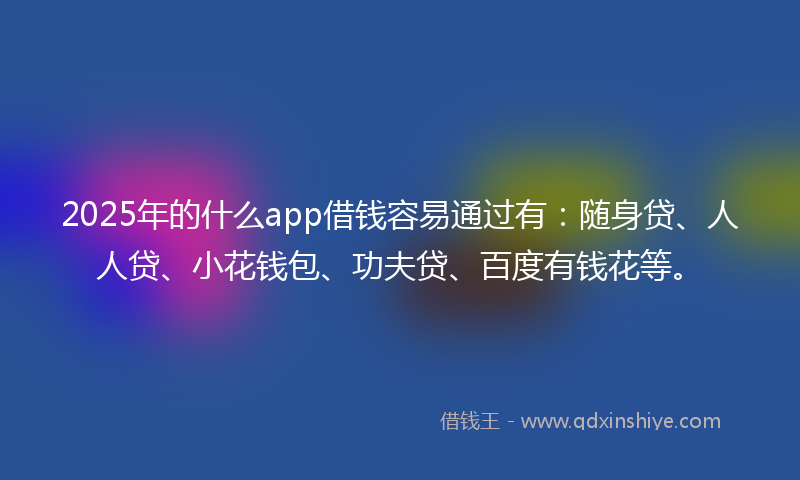 2025年的什么app借钱容易通过有：随身贷、人人贷、小花钱包、功夫贷、百度有钱花等。