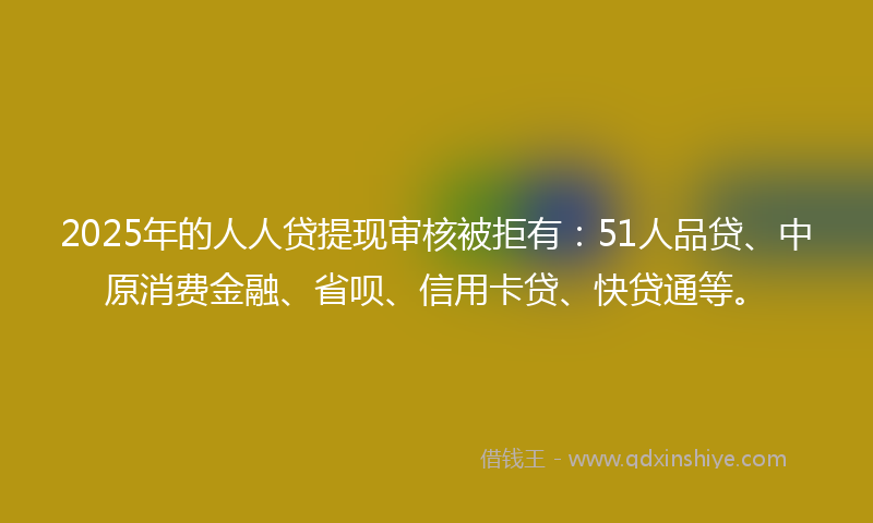 2025年的人人贷提现审核被拒有：51人品贷、中原消费金融、省呗、信用卡贷、快贷通等。