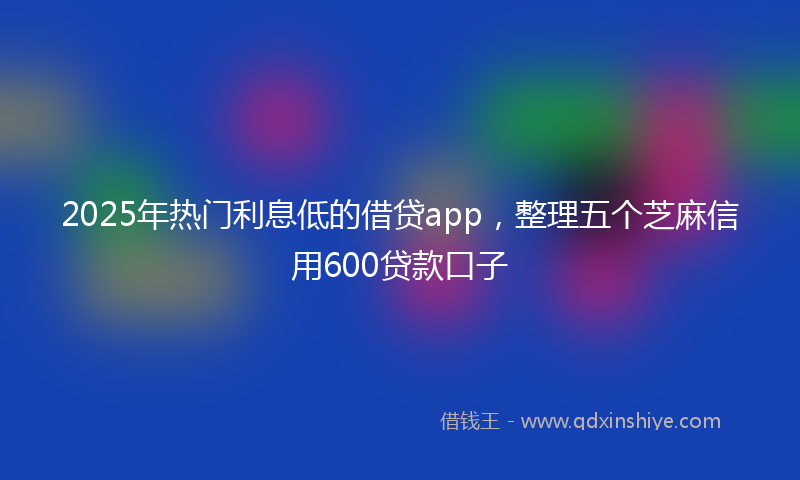 2025年热门利息低的借贷app，整理五个芝麻信用600贷款口子