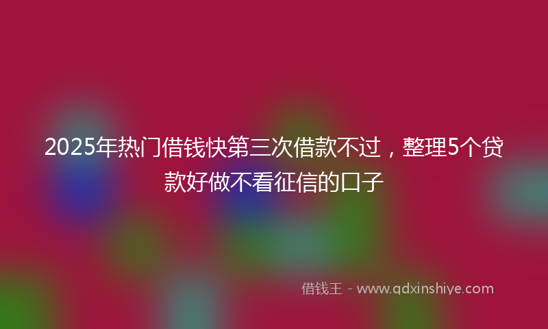 2025年热门借钱快第三次借款不过，整理5个贷款好做不看征信的口子
