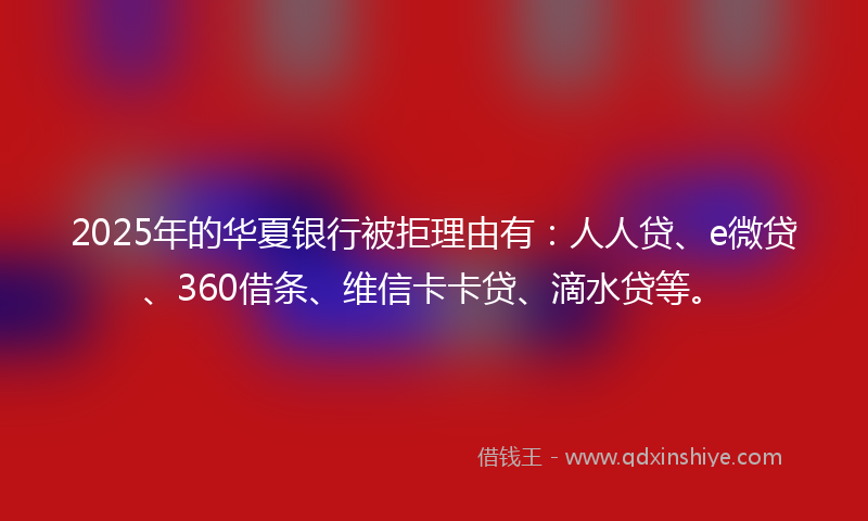 2025年的华夏银行被拒理由有：人人贷、e微贷、360借条、维信卡卡贷、滴水贷等。