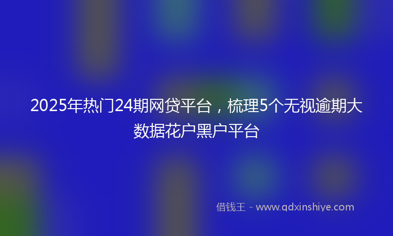 2025年热门24期网贷平台，梳理5个无视逾期大数据花户黑户平台