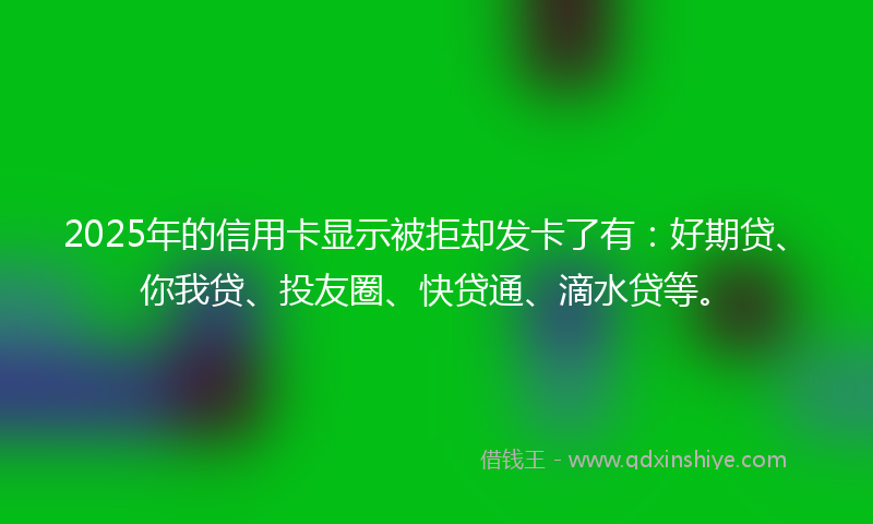2025年的信用卡显示被拒却发卡了有：好期贷、你我贷、投友圈、快贷通、滴水贷等。