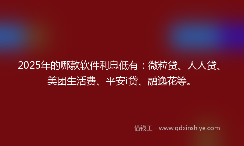 2025年的哪款软件利息低有：微粒贷、人人贷、美团生活费、平安i贷、融逸花等。