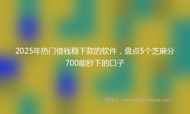 2025年热门借钱稳下款的软件，盘点5个芝麻分700能秒下的口子