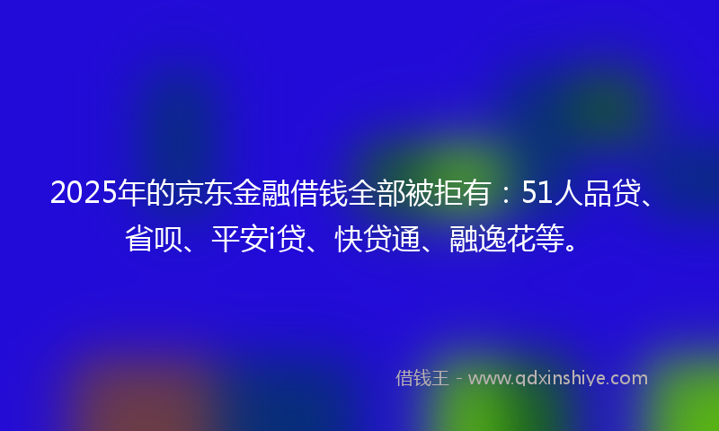 2025年的京东金融借钱全部被拒有：51人品贷、省呗、平安i贷、快贷通、融逸花等。