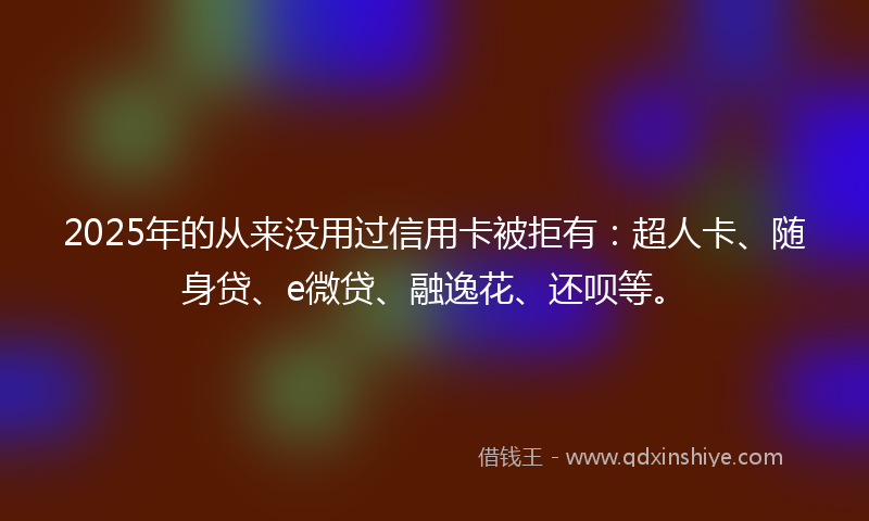 2025年的从来没用过信用卡被拒有：超人卡、随身贷、e微贷、融逸花、还呗等。