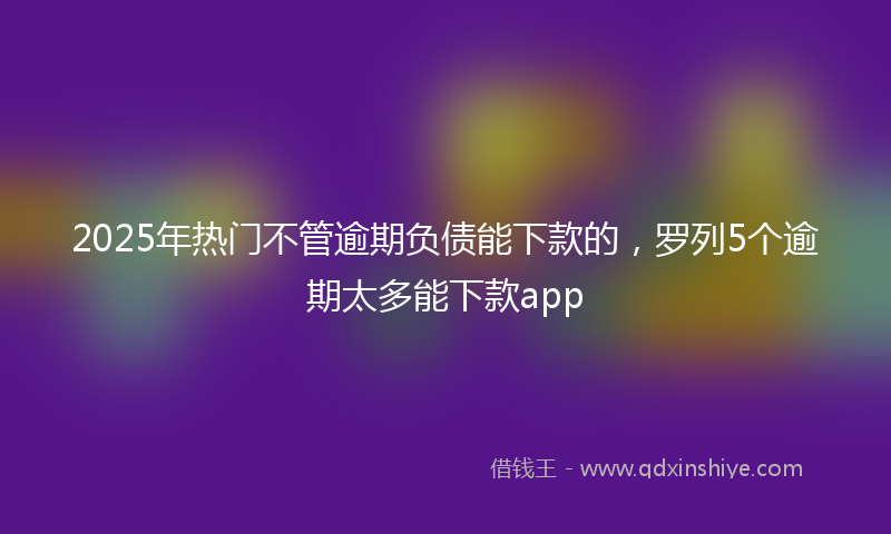 2025年热门不管逾期负债能下款的，罗列5个逾期太多能下款app