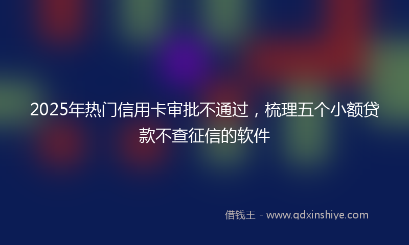 2025年热门信用卡审批不通过，梳理五个小额贷款不查征信的软件