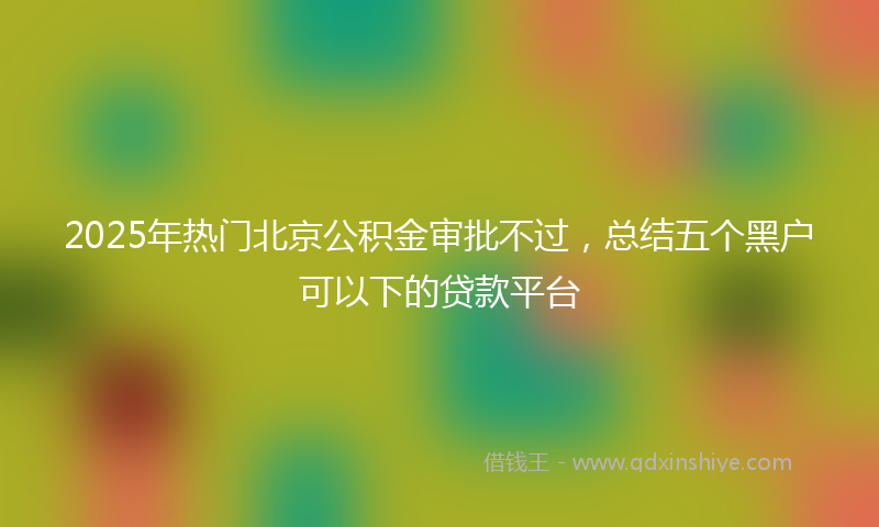 2025年热门北京公积金审批不过，总结五个黑户可以下的贷款平台