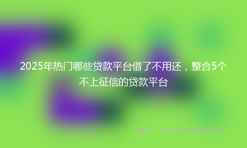 2025年热门哪些贷款平台借了不用还，整合5个不上征信的贷款平台