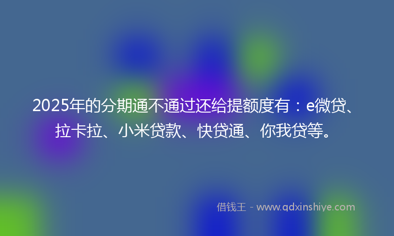 2025年的分期通不通过还给提额度有：e微贷、拉卡拉、小米贷款、快贷通、你我贷等。