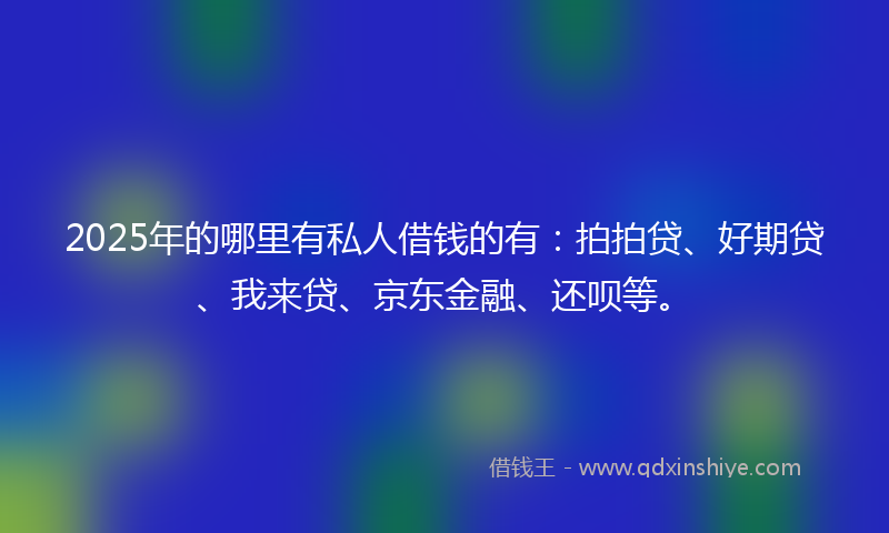2025年的哪里有私人借钱的有：拍拍贷、好期贷、我来贷、京东金融、还呗等。